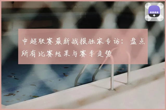 中超联赛最新战报独家专访:盘点所有比赛结果与赛季走势