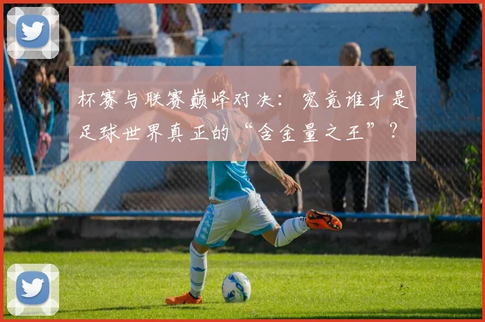 杯赛与联赛巅峰对决:究竟谁才是足球世界真正的“含金量之王”?