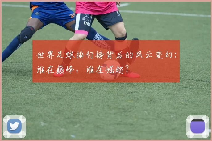 世界足球排行榜背后的风云变幻：谁在巅峰，谁在崛起？