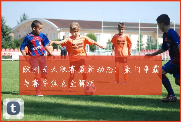 欧洲五大联赛最新动态：豪门争霸与赛季焦点全解析