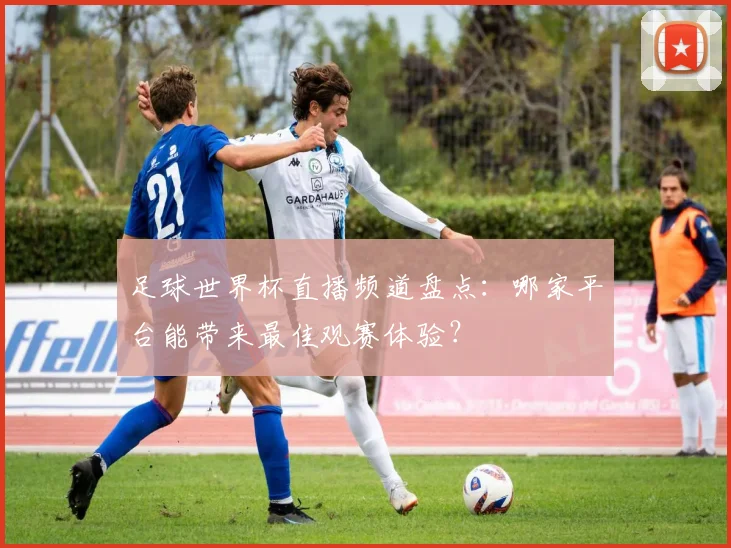 足球世界杯直播频道盘点：哪家平台能带来最佳观赛体验？