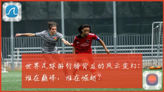 世界足球排行榜背后的风云变幻：谁在巅峰，谁在崛起？
