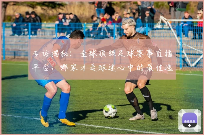 专访揭秘：全球顶级足球赛事直播平台，哪家才是球迷心中的最佳选择？