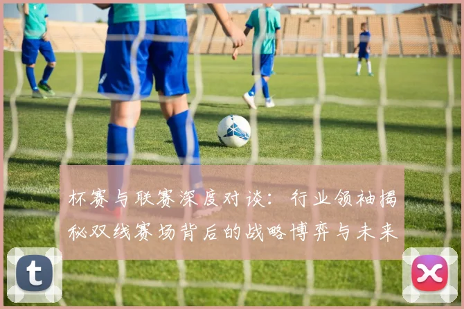 杯赛与联赛深度对谈：行业领袖揭秘双线赛场背后的战略博弈与未来趋势
