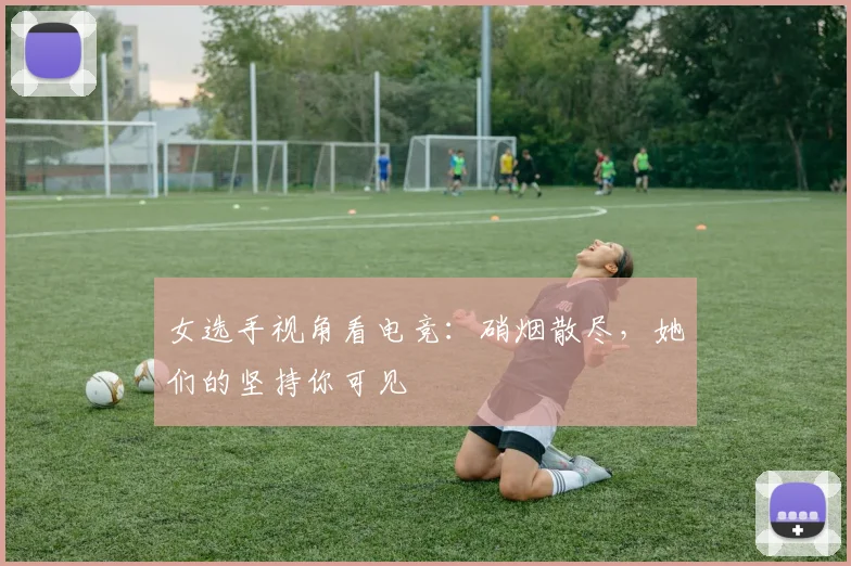 女选手视角看电竞：硝烟散尽，她们的坚持你可见