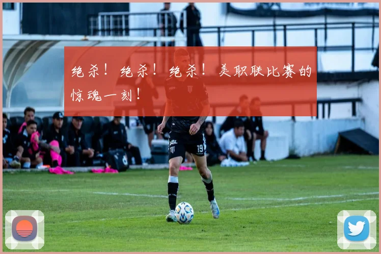 绝杀！绝杀！绝杀！美职联比赛的惊魂一刻！